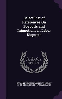 Select List of References On Boycotts and Injunctions in Labor Disputes - Meyer, Herman Henry Bernard, and Library of Congress Division of Bibliog (Creator)