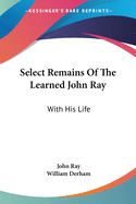 Select Remains Of The Learned John Ray: With His Life