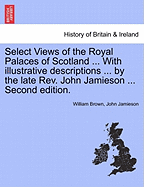 Select Views of the Royal Palaces of Scotland ... with Illustrative Descriptions ... by the Late REV. John Jamieson ... Second Edition.