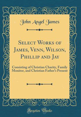 Select Works of James, Venn, Wilson, Phillip and Jay: Consisting of Christian Charity, Family Monitor, and Christian Father's Present (Classic Reprint) - James, John Angel