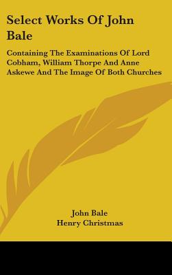 Select Works Of John Bale: Containing The Examinations Of Lord Cobham, William Thorpe And Anne Askewe And The Image Of Both Churches - Bale, John, and Christmas, Henry (Editor)