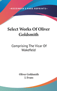 Select Works Of Oliver Goldsmith: Comprising The Vicar Of Wakefield: A Tale; Essays And Poems, With Memoirs Of The Author (1822)