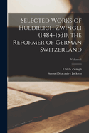 Selected Works of Huldreich Zwingli (1484-1531), the Reformer of German Switzerland; Volume 1