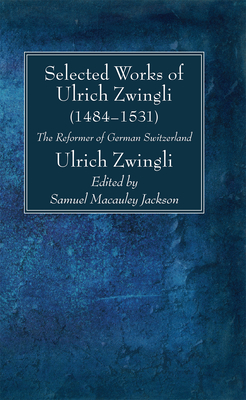 Selected Works of Huldreich Zwingli: The Reformer of German Switzerland (1484-1531) - Zwingli, Ulrich, and Jackson, Samuel MacAuley (Editor)