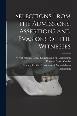 Selections From the Admissions, Assertions and Evasions of the Witnesses - Great Britain Royal Commission on VI (Creator), and Cobbe, Frances Power 1822-1904, and Society for the Protection of Animals...