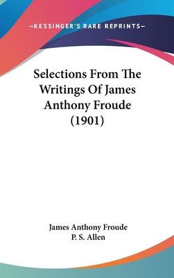 Selections from the Writings of James Anthony Froude (1901) - Froude, James Anthony, and Allen, P S (Editor)