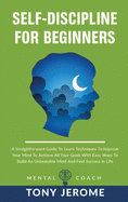 Self-Discipline For Beginners: A Straightforward Guide To Learn Techniques To Improve Your Mind To Achieve All Your Goals With Easy Ways To Build An Unbeatable Mind And Find Success In Life