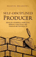 Self-Disciplined Producer: Develop a Powerful Work Ethic, Improve Your Focus, and Produce Better Results