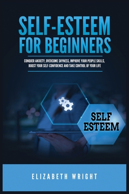 Self-Esteem for Beginners: Conquer Anxiety, Overcome Shyness, Improve Your People Skills, Boost Your Self-Confidence and Take Control of Your Life - Wright, Elizabeth