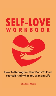 Self-Love Workbook: How To Reprogram Your Body To Find Yourself And What You Want In Life - Moore, Charlene