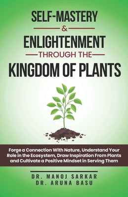 Self-Mastery And Enlightenment Through The Kingdom Of Plants: Forge a Connection With Nature, Understand Your Role in the Ecosystem, Draw Inspiration From Plants and Cultivate a Positive Mindset - Basu, Aruna, and Sarkar, Manoj