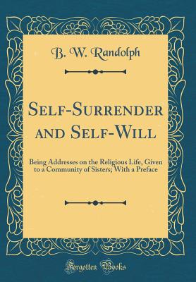 Self-Surrender and Self-Will: Being Addresses on the Religious Life, Given to a Community of Sisters; With a Preface (Classic Reprint) - Randolph, B W