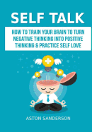 Self Talk: How to Train Your Brain to Turn Negative Thinking Into Positive Thinking & Practice Self Love
