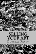 Selling Your Art: A Comprehensive Guide for the Artist Determined to Not Only Survive, But Thrive on Creative Effort!