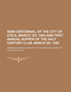 Semi-Centennial of the City of Utica, March 1st, 1882 and First Annual Supper of the Half Century Club, March 2D, 1882 - Utica, Oneida Historical Society at (Creator)