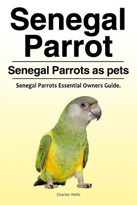 Senegal Parrot. Senegal Parrots as pets. Senegal Parrots Essential Owners Guide. - Wells, Charles