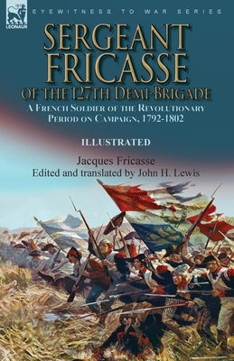 Sergeant Fricasse of the 127th Demi-Brigade: a French Soldier of the Revolutionary Period on Campaign, 1792-1802 - Fricasse, Jacques, and Lewis, John H (Editor)