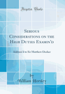 Serious Considerations on the High Duties Examin'd: Address'd to Sir Matthew Decker (Classic Reprint)