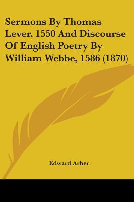 Sermons By Thomas Lever, 1550 And Discourse Of English Poetry By William Webbe, 1586 (1870) - Arber, Edward (Editor)