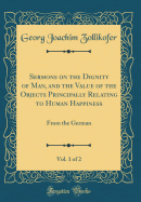 Sermons on the Dignity of Man, and the Value of the Objects Principally Relating to Human Happiness, Vol. 1 of 2: From the German (Classic Reprint)