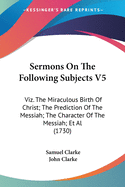 Sermons on the Following Subjects V5: Viz. the Miraculous Birth of Christ; The Prediction of the Messiah; The Character of the Messiah; et al (1730)