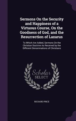 Sermons On the Security and Happiness of a Virtuous Course, On the Goodness of God, and the Resurrection of Lazarus: To Which Are Added, Sermons On the Christian Doctrine As Received by the Different Denominations of Christians - Price, Richard