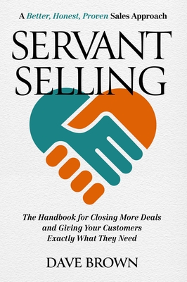 Servant Selling: The Handbook for Closing More Deals and Giving Your Customers Exactly What They Need - Brown, Dave