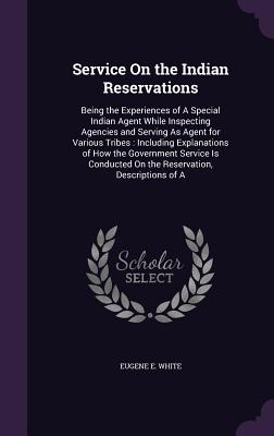 Service On the Indian Reservations: Being the Experiences of A Special Indian Agent While Inspecting Agencies and Serving As Agent for Various Tribes: Including Explanations of How the Government Service Is Conducted On the Reservation, Descriptions of A - White, Eugene E, Professor