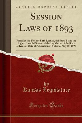 Session Laws of 1893: Passed at the Twenty-Fifth Regular, the Same Being the Eighth Biennial Session of the Legislature of the State of Kansas; Date of Publication of Volume, May 18, 1893 (Classic Reprint) - Legislature, Kansas