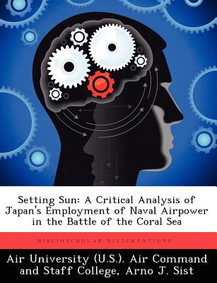 Setting Sun: A Critical Analysis of Japan's Employment of Naval Airpower in the Battle of the Coral Sea - Air University (U S ) Air Command and S (Creator), and Sist, Arno J