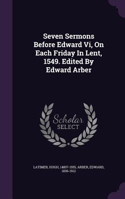 Seven Sermons Before Edward Vi, On Each Friday In Lent, 1549. Edited By Edward Arber - 1485?-1555, Latimer Hugh, and 1836-1912, Arber Edward