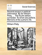 Several Essays in Political Arithmetick. by Sir William Petty, ... the Fourth Edition, Corrected. to Which Are Prefix'd, Memoirs of the Author's Life