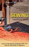 Sewing: Create Your Own Beautiful and Safe Sewing Items and Easy Sewing Projects (Learn to Sew Quickly and Easily With This Step-by-step Guide for Beginners)
