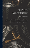 Sewing Machinery: Being a Practical Manual of the Sewing Machine, Comprising Its History and Details of Its Construction With Full Technical Directions for the Adjusting of Sewing Machines