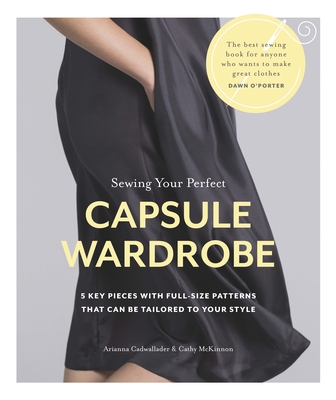 Sewing Your Perfect Capsule Wardrobe: 5 Key Pieces with Full-Size Patterns That Can Be Tailored to Your Style - Cadwallader, Arianna, and McKinnon, Cathy