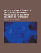 Sex-Education; A Series of Lectures Concerning Knowledge of Sex in Its Relation to Human Life