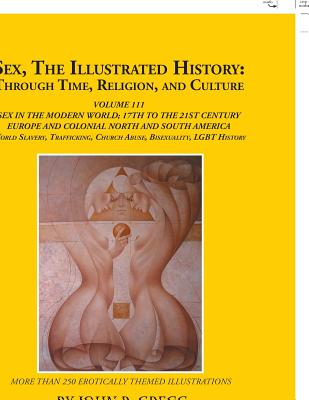 Sex, the Illustrated History: Through Time, Religion, and Culture: Volume Iii; Sex in the Modern World; Europe from the 17Th Century to the 21St Century, Colonial North and South America to the 21St Century, Slavery and Homosexual Histories, and... - Gregg, John