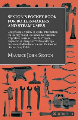 Sexton's Pocket-Book for Boiler-Makers and Steam Users: Comprising a Variety of Useful Information for Employer and Workmen, Government Inspectors, Board of Trade Surveyors, Engineers in Charge of Works and Ships, Foreman of Manufactories, and the... - Sexton, Maurice John