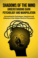 Shadows of the Mind: Understanding Dark Psychology and Manipulation: Unraveling the Techniques, Intentions, and Defenses in the Hidden World of Persuasion