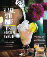 Shake, Stir, Pour-Fresh Homegrown Cocktails: Make Syrups, Mixers, Infused Spirits, and Bitters with Farm-Fresh Ingredients-50 Original Recipes