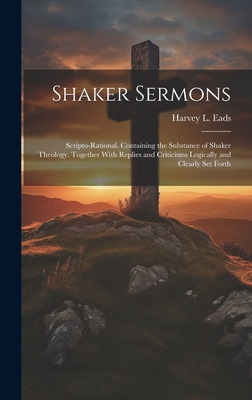 Shaker Sermons: Scripto-Rational. Containing the Substance of Shaker Theology. Together With Replies and Criticisms Logically and Clearly Set Forth - Eads, Harvey L
