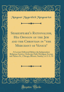 Shakespeare's Rationalism, His Opinion of the Jew and the Christian in the Merchant of Venice: A Lecture Delivered Before the Independent Religious Society, Orchestra Hall, Michigan Avenue and Adams St., Chicago, Illinois, Sunday, at 11 A. M