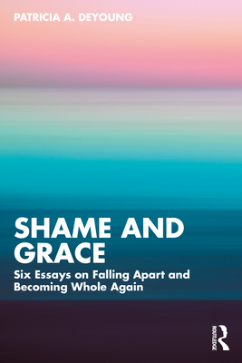 Shame and Grace: Six Essays on Falling Apart and Becoming Whole Again - DeYoung, Patricia A