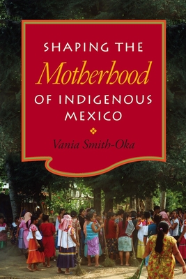 Shaping the Motherhood of Indigenous Mexico - Smith-Oka, Vania