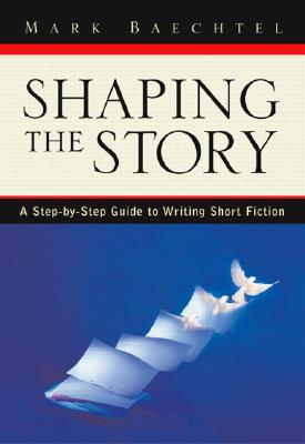 Shaping the Story: A Step-By-Step Guide to Writing Short Fiction - Baechtel, Mark