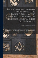 Shaver's Masonic Monitor Containing all the Exoteric Ritual of the Work and Lectures of the Three Degrees of Ancient Craft Masonry; to Which is Added the Ancient Ceremonies of the Order, and the Ritual of a Lady of Sorrow. Compiled in Strict Cnformity Wit