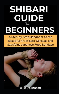 Shibari Guide For Beginners: A Step-by-Step Handbook to the Beautiful Art of Safe, Sensual, and Satisfying Japanese Rope Bondage - Hanson, Charles