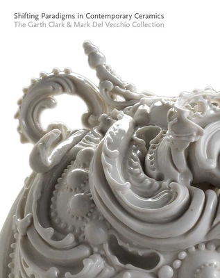 Shifting Paradigms in Contemporary Ceramics: The Garth Clark & Mark del Vecchio Collection - Strauss, Cindi, and Clark, Garth