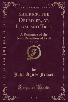 Shilrick, the Drummer, or Loyal and True, Vol. 1 of 3: A Romance of the Irish Rebellion of 1798 (Classic Reprint) - Fraser, Julia Agnes