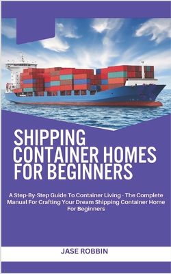 Shipping Container Homes for Beginners: A Step-By-Step Guide To Container Living - The Complete Manual For Crafting Your Dream Shipping Container Home For Beginners - Robbin, Jase